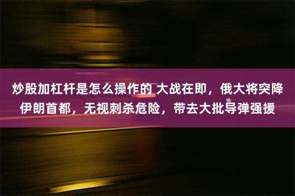 炒股加杠杆是怎么操作的 大战在即，俄大将突降伊朗首都，无视刺杀危险，带去大批导弹强援