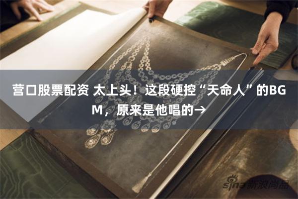 营口股票配资 太上头！这段硬控“天命人”的BGM，原来是他唱的→