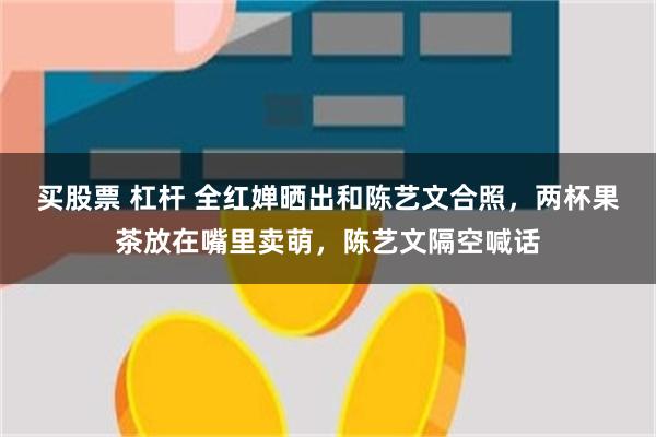 买股票 杠杆 全红婵晒出和陈艺文合照，两杯果茶放在嘴里卖萌，陈艺文隔空喊话