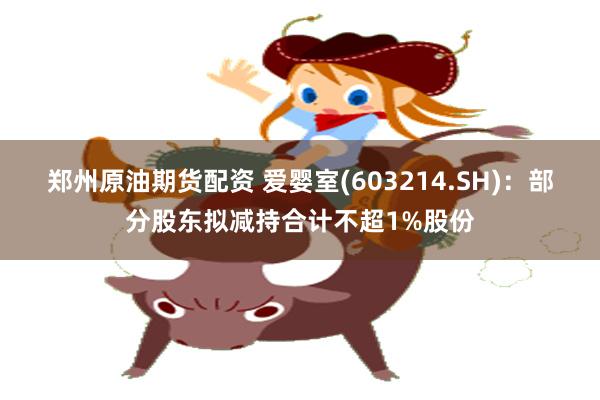 郑州原油期货配资 爱婴室(603214.SH)：部分股东拟减持合计不超1%股份