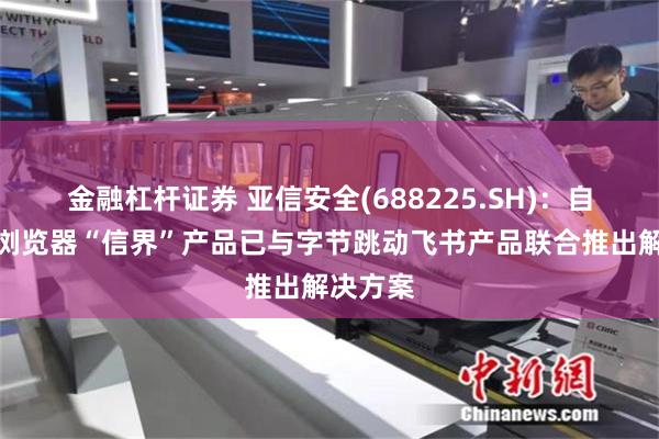 金融杠杆证券 亚信安全(688225.SH)：自研安全浏览器“信界”产品已与字节跳动飞书产品联合推出解决方案