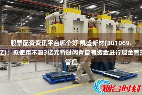 股票配资资讯平台哪个好 凯盛新材(301069.SZ)：拟使用不超3亿元暂时闲置自有资金进行现金管理