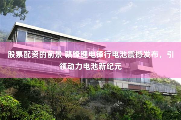股票配资的前景 赣锋锂电锋行电池震撼发布，引领动力电池新纪元