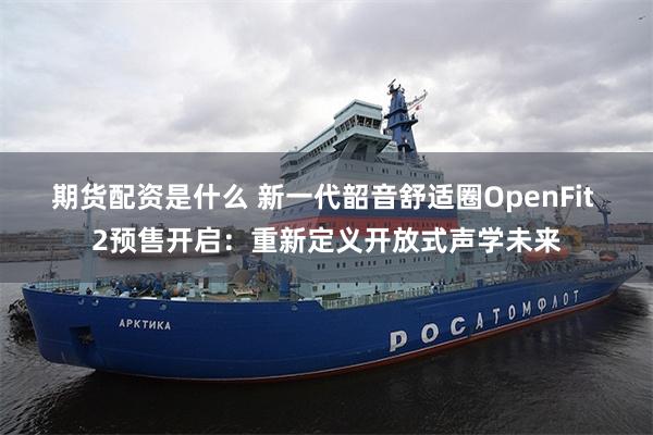 期货配资是什么 新一代韶音舒适圈OpenFit 2预售开启：重新定义开放式声学未来