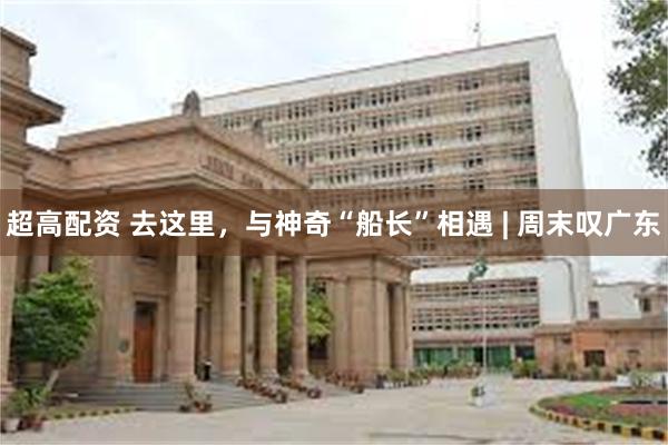 超高配资 去这里，与神奇“船长”相遇 | 周末叹广东