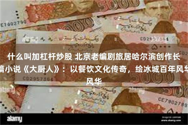 什么叫加杠杆炒股 北京老编剧旅居哈尔滨创作长篇小说《大厨人》：以餐饮文化传奇，绘冰城百年风华