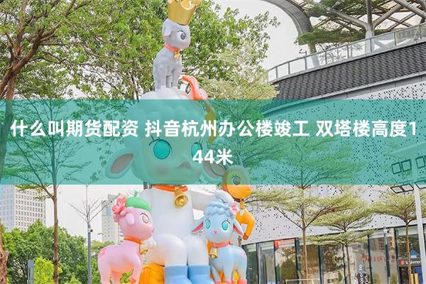 什么叫期货配资 抖音杭州办公楼竣工 双塔楼高度144米