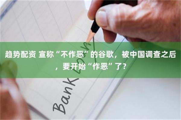 趋势配资 宣称“不作恶”的谷歌，被中国调查之后，要开始“作恶”了？