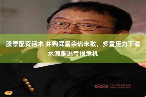 股票配资话术 并购踩雷余热未散，多重压力下清水源难逃亏损危机