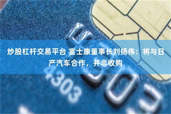 炒股杠杆交易平台 富士康董事长刘扬伟：将与日产汽车合作，并非收购