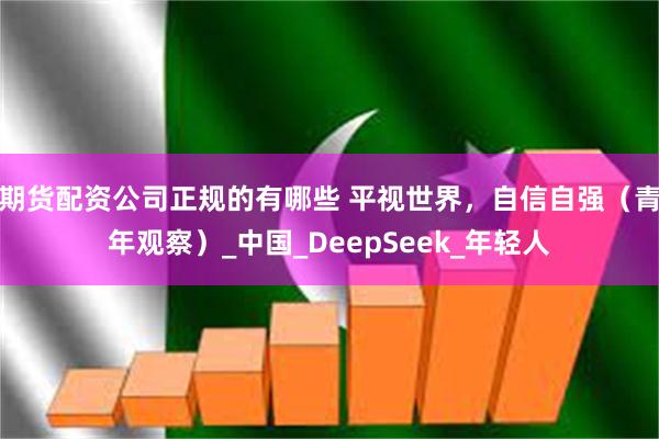 期货配资公司正规的有哪些 平视世界，自信自强（青年观察）_中国_DeepSeek_年轻人
