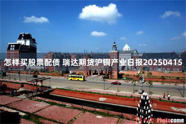 怎样买股票配债 瑞达期货沪铜产业日报20250415