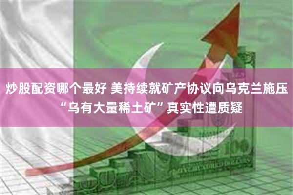 炒股配资哪个最好 美持续就矿产协议向乌克兰施压  “乌有大量稀土矿”真实性遭质疑