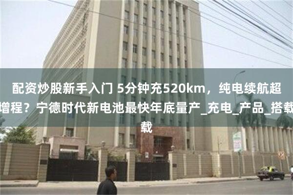配资炒股新手入门 5分钟充520km，纯电续航超增程？宁德时代新电池最快年底量产_充电_产品_搭载