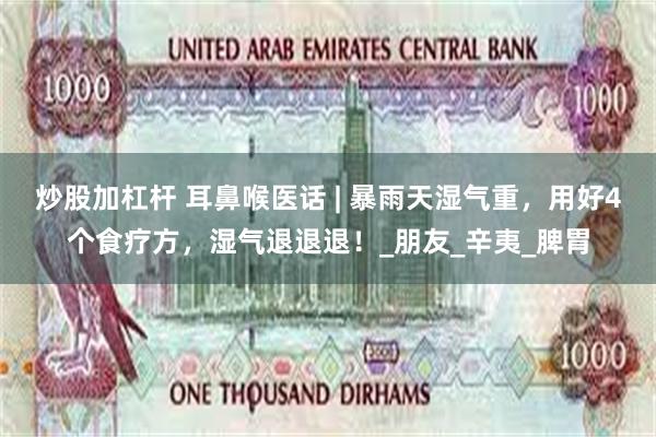 炒股加杠杆 耳鼻喉医话 | 暴雨天湿气重，用好4个食疗方，湿气退退退！_朋友_辛夷_脾胃