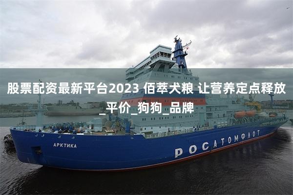 股票配资最新平台2023 佰萃犬粮 让营养定点释放_平价_狗狗_品牌