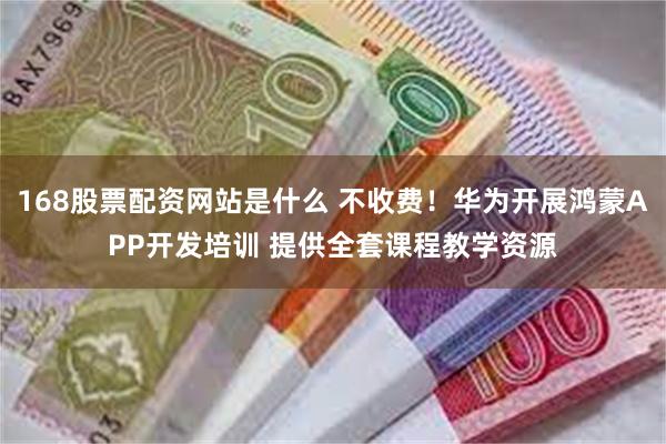 168股票配资网站是什么 不收费！华为开展鸿蒙APP开发培训 提供全套课程教学资源