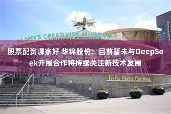 股票配资哪家好 华锦股份：目前暂未与DeepSeek开展合作将持续关注新技术发展