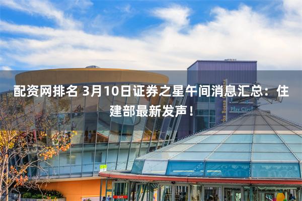 配资网排名 3月10日证券之星午间消息汇总：住建部最新发声！