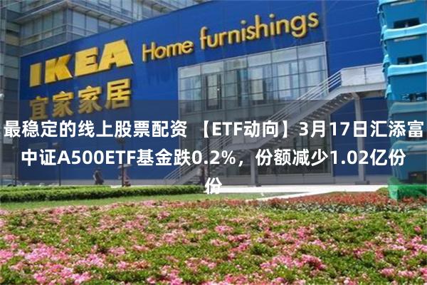 最稳定的线上股票配资 【ETF动向】3月17日汇添富中证A500ETF基金跌0.2%，份额减少1.02亿份