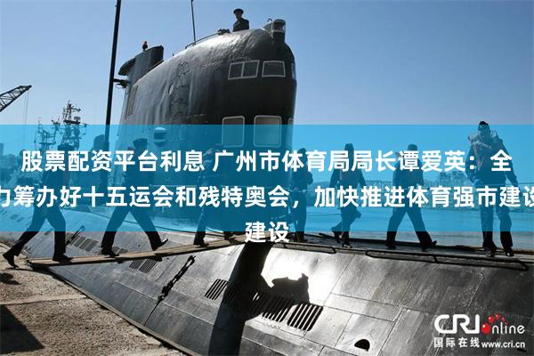股票配资平台利息 广州市体育局局长谭爱英：全力筹办好十五运会和残特奥会，加快推进体育强市建设