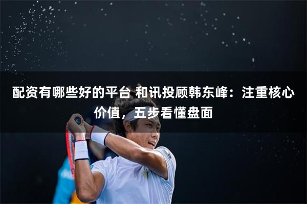 配资有哪些好的平台 和讯投顾韩东峰：注重核心价值，五步看懂盘面