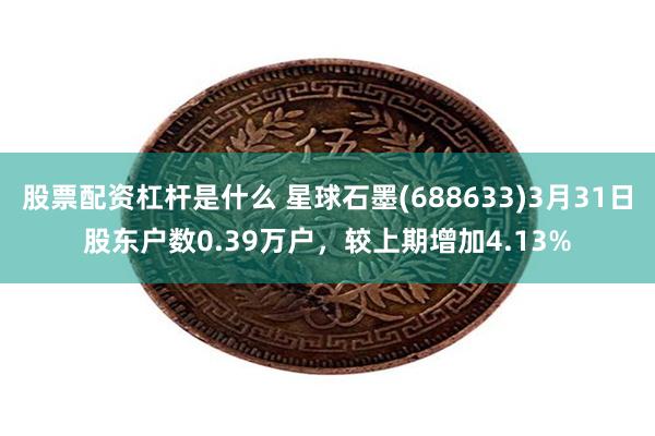 股票配资杠杆是什么 星球石墨(688633)3月31日股东户数0.39万户，较上期增加4.13%