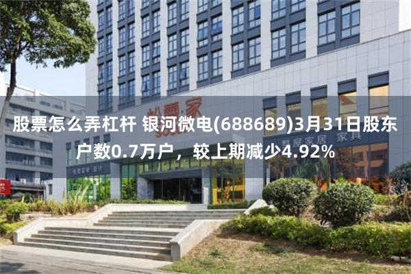 股票怎么弄杠杆 银河微电(688689)3月31日股东户数0.7万户，较上期减少4.92%