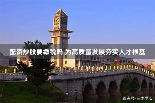 配资炒股要缴税吗 为高质量发展夯实人才根基