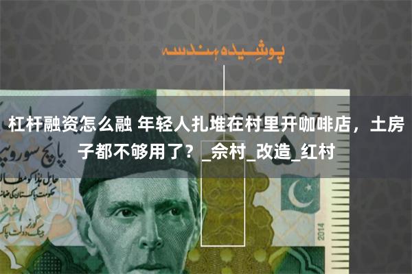 杠杆融资怎么融 年轻人扎堆在村里开咖啡店，土房子都不够用了？_佘村_改造_红村