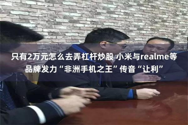 只有2万元怎么去弄杠杆炒股 小米与realme等品牌发力“非洲手机之王”传音“让利”