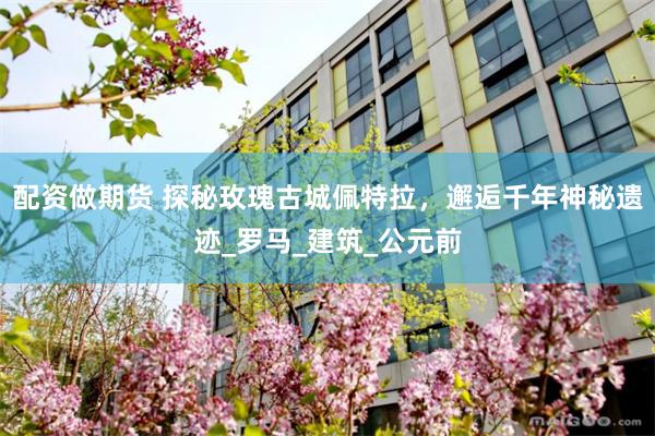 配资做期货 探秘玫瑰古城佩特拉，邂逅千年神秘遗迹_罗马_建筑_公元前