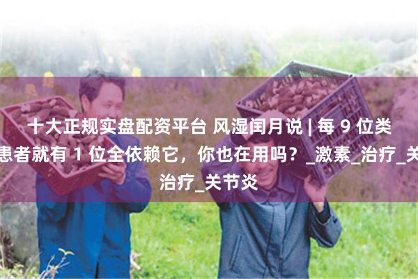 十大正规实盘配资平台 风湿闰月说 | 每 9 位类风湿患者就有 1 位全依赖它，你也在用吗？_激素_治疗_关节炎