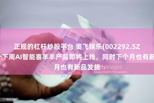 正规的杠杆炒股平台 奥飞娱乐(002292.SZ)：预计下周AI智能喜羊羊产品即将上线，同时下个月也有新品发货