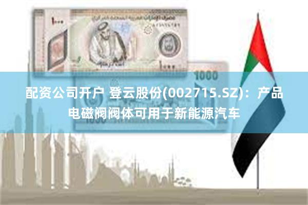配资公司开户 登云股份(002715.SZ)：产品电磁阀阀体可用于新能源汽车