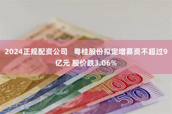 2024正规配资公司   粤桂股份拟定增募资不超过9亿元 股价跌3.06%