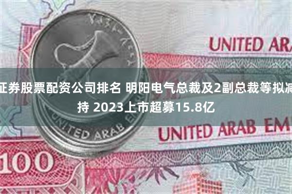 证券股票配资公司排名 明阳电气总裁及2副总裁等拟减持 2023上市超募15.8亿