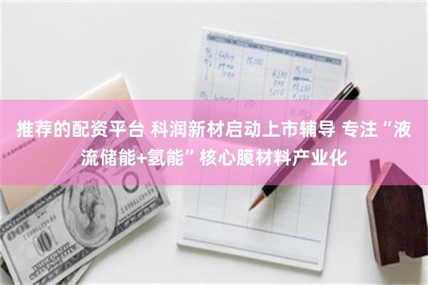 推荐的配资平台 科润新材启动上市辅导 专注“液流储能+氢能”核心膜材料产业化