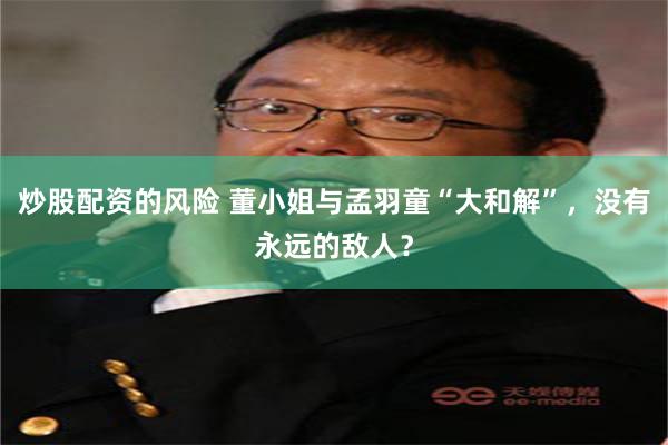 炒股配资的风险 董小姐与孟羽童“大和解”，没有永远的敌人？