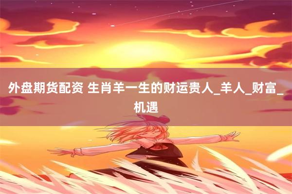 外盘期货配资 生肖羊一生的财运贵人_羊人_财富_机遇