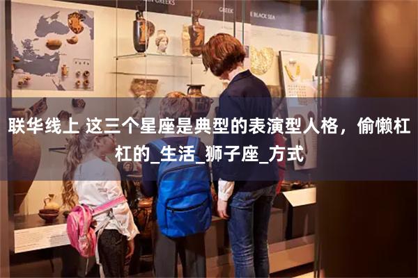 联华线上 这三个星座是典型的表演型人格，偷懒杠杠的_生活_狮子座_方式