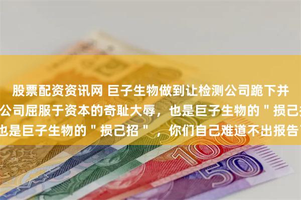 股票配资资讯网 巨子生物做到让检测公司跪下并自扇耳光，这既是检测公司屈服于资本的奇耻大辱，也是巨子生物的＂损己招＂ ，你们自己难道不出报告了？