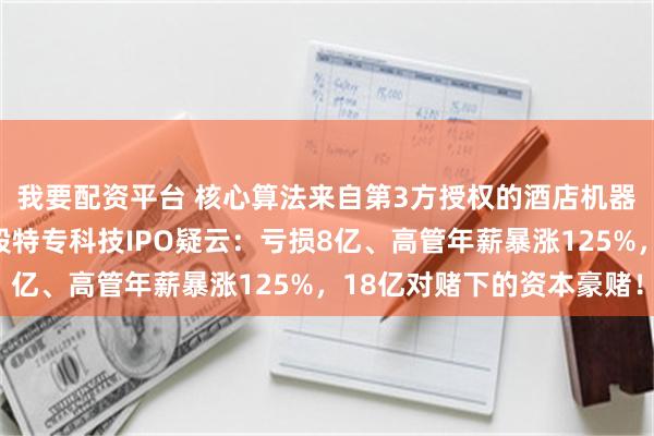 我要配资平台 核心算法来自第3方授权的酒店机器人赛道的云迹科技港股特专科技IPO疑云：亏损8亿、高管年薪暴涨125%，18亿对赌下的资本豪赌！