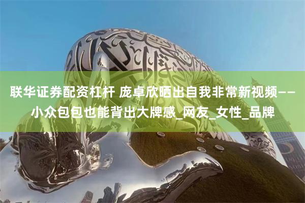 联华证券配资杠杆 庞卓欣晒出自我非常新视频——小众包包也能背出大牌感_网友_女性_品牌