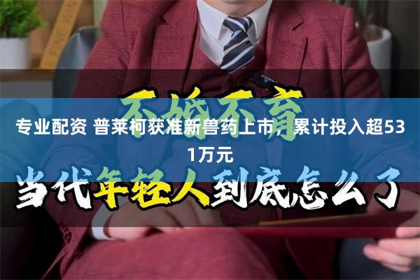 专业配资 普莱柯获准新兽药上市，累计投入超531万元
