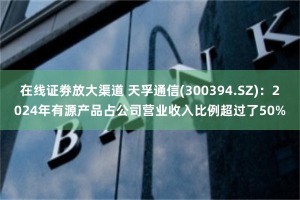 在线证劵放大渠道 天孚通信(300394.SZ)：2024年有源产品占公司营业收入比例超过了50%