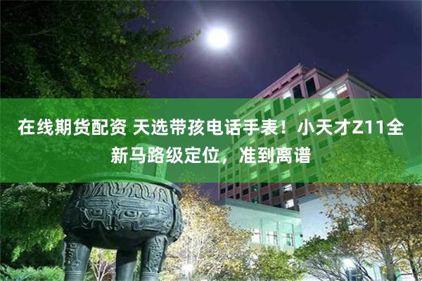 在线期货配资 天选带孩电话手表！小天才Z11全新马路级定位，准到离谱