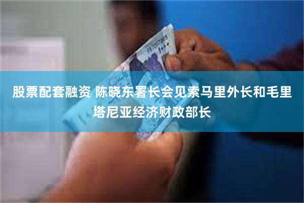 股票配套融资 陈晓东署长会见索马里外长和毛里塔尼亚经济财政部长