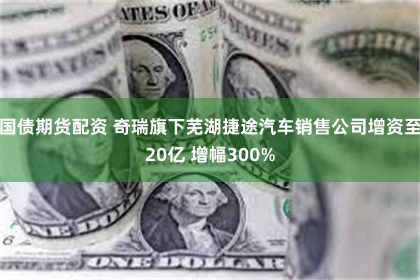 国债期货配资 奇瑞旗下芜湖捷途汽车销售公司增资至20亿 增幅300%