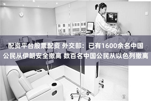 配资平台股票配资 外交部：已有1600余名中国公民从伊朗安全撤离 数百名中国公民从以色列撤离